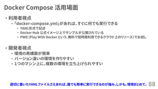 Docker Compose 活用場面
• 利用者視点
• 「docker-compose.yml」があれば、すぐに何でも実行できる
• YAML形式で記述
• Docker Hub 公式イメージ上でサンプルが公開されている
• PWD (Play With Docker という、無料で短時間利用できるクラウド上のリソース）でお試し
• 開発者視点
• 環境の再構築が簡単
• バージョン違いの環境を作りやすい
• １つのマシン上に、複数の環境を立ち上げられやすい
88適切に書いたYAMLファイルさえあれば、誰でも簡単に実行できるのが強み。しかも、環境まとめて。
 