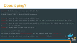 Does it ping?
docker0:~$ docker exec -it demo ping 192.168.0.3
PING 192.168.0.3 (192.168.0.3): 56 data bytes
92 bytes from 192.168.0.2: Destination Host Unreachable
docker0:~$ sudo ip netns exec overns ip neighbor show
docker0:~$ sudo ip netns exec overns ip neighbor add 192.168.0.3 lladdr 02:42:c0:a8:00:03 dev vxlan1
docker0:~$ sudo ip netns exec overns bridge fdb add 02:42:c0:a8:00:03 dev vxlan1 self dst 10.200.129.98
 vni 42 port 4789
docker0:~$ docker exec -it demo ping 192.168.0.3
docker1: Look at ARP / FDB tables
=> FDB has "learned" about 02:42:c0:a8:00:02 but ARP does not know about 192.168.0.2
docker1:~$ sudo ip netns exec overns ip neighbor add 192.168.0.2 lladdr 02:42:c0:a8:00:02 dev vxlan1
 