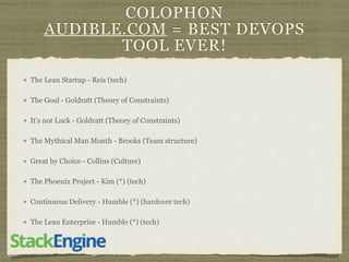 COLOPHON
AUDIBLE.COM = BEST DEVOPS
TOOL EVER!
The Lean Startup - Reis (tech)
The Goal - Goldratt (Theory of Constraints)
It’s not Luck - Goldratt (Theory of Constraints)
The Mythical Man Month - Brooks (Team structure)
Great by Choice - Collins (Culture)
The Phoenix Project - Kim (*) (tech)
Continuous Delivery - Humble (*) (hardcore tech)
The Lean Enterprise - Humble (*) (tech)
 