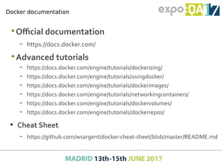 •Official documentation
– https://docs.docker.com/
•Advanced tutorials
– https://docs.docker.com/engine/tutorials/dockerizing/
– https://docs.docker.com/engine/tutorials/usingdocker/
– https://docs.docker.com/engine/tutorials/dockerimages/
– https://docs.docker.com/engine/tutorials/networkingcontainers/
– https://docs.docker.com/engine/tutorials/dockervolumes/
– https://docs.docker.com/engine/tutorials/dockerrepos/
●
Cheat Sheet
– https://github.com/wsargent/docker-cheat-sheet/blob/master/README.md
Docker documentation
 