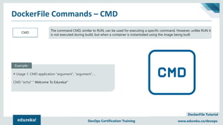 Copyright © 2017, edureka and/or its affiliates. All rights reserved.
DockerFile Tutorial
www.edureka.co/devopsDEVOPS CERTIFICATION TRAINING
DockerFile Commands – CMD
www.edureka.co/devopsDevOps Certification Training
CMD
The command CMD, similar to RUN, can be used for executing a specific command. However, unlike RUN it
is not executed during build, but when a container is instantiated using the image being built
# Usage 1: CMD application "argument", "argument", ..
CMD "echo" " Welcome To Edureka!"
Example:
 