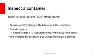 Inspect a container
docker inspect [options] CONTAINER_NAME
• Returns a JSON string with data about the container
• Can also query
• docker inspect -f “{{ .NetworkSettings.IPAddress }}” web_server
• Really handy for scripting out things like reverse proxies
ZendCon, October 2016 61
 