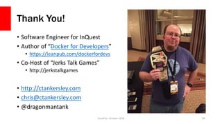 Thank You!
• Software Engineer for InQuest
• Author of “Docker for Developers”
• https://leanpub.com/dockerfordevs
• Co-Host of “Jerks Talk Games”
• http://jerkstalkgames
• http://ctankersley.com
• chris@ctankersley.com
• @dragonmantank
ZendCon, October 2016 84
 