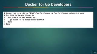 Docker for Go Developers
16
$ docker run --rm -it -v "$PWD":/usr/src/myapp -w /usr/src/myapp golang:1.6 bash
$ for GOOS in darwin linux; do
> for GOARCH in 386 amd64; do
> go build -v -o myapp-$GOOS-$GOARCH
> done
> done
 