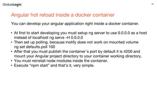 44
Angular hot reload inside a docker container
You can develop your angular application right inside a docker container.
• At first to start developing you must setup ng server to use 0.0.0.0 as a host
instead of localhost ng serve -H 0.0.0.0
• Then set up polling, because inotify does not work on mounted volume
ng set defaults.poll 100
• After that you must publish the container᾿s port by default it is 4200 and
mount your Angular project directory to your container working directory.
• You must reinstall node modules inside the container.
• Execute “npm start” and that’s it, very simple.
 