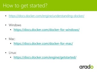 How to get started?
• https://docs.docker.com/engine/understanding-docker/
• Windows
• https://docs.docker.com/docker-for-windows/
• Mac:
• https://docs.docker.com/docker-for-mac/
• Linux:
• https://docs.docker.com/engine/getstarted/
 