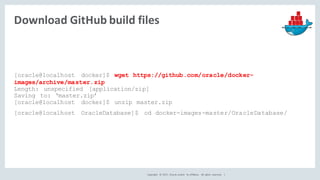 Copyright	 ©	2017, Oracle	and/or	 its	affiliates.	 All	 rights	 reserved.	 	|
Download	GitHub	build	files
[oracle@localhost docker]$ wget https://github.com/oracle/docker-
images/archive/master.zip
Length: unspecified [application/zip]
Saving to: ‘master.zip’
[oracle@localhost docker]$ unzip master.zip
[oracle@localhost OracleDatabase]$ cd docker-images-master/OracleDatabase/
 