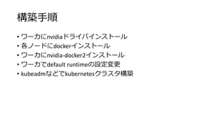 構築手順
• ワーカにnvidiaドライバインストール
• 各ノードにdockerインストール
• ワーカにnvidia-docker2インストール
• ワーカでdefault runtimeの設定変更
• kubeadmなどでkubernetesクラスタ構築
 