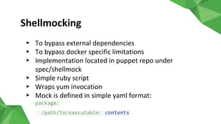 Shellmocking
▸ To bypass external dependencies
▸ To bypass docker specific limitations
▸ Implementation located in puppet repo under
spec/shellmock
▸ Simple ruby script
▸ Wraps yum invocation
▸ Mock is defined in simple yaml format:
package:
/path/to/executable: contents
 