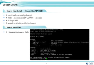 18
Docker Swarm
Swarm Host Install (Swarm Host에서 실행)
# yum install mercurial golang git
# mkdir ~/gocode; export GOPATH=~/gocode
# cd ~/gocode
# go get -u github.com/docker/swarm
Swarm Install Test
# ~/gocode/bin/swarm –help
 