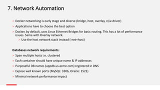 7.	Network	Automation
› Docker	networking	is	early	stage	and	diverse	(bridge,	host,	overlay,	n/w	driver)
› Applications	have	to	choose	the	best	option
› Docker,	by	default,	uses	Linux	Ethernet	Bridges	for	basic	routing.	This	has	a	lot	of	performance	
issues.	Same	with	Overlay	network.	
› Use	the	host	network	stack	instead	(-net=host)	
Databases	network	requirements:
› Span	multiple	hosts	i.e.	clustered
› Each	container	should	have	unique	name	&	IP	addresses	
› Purposeful	DB	names	(appdb.us.acme.com)	registered	in	DNS
› Expose	well	known	ports	(MySQL:	3306,	Oracle:	1521)
› Minimal	network	performance	impact
 