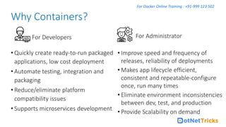 For Docker Online Training : +91-999 123 502
• Quickly create ready-to-run packaged
applications, low cost deployment
• Automate testing, integration and
packaging
• Reduce/eliminate platform
compatibility issues
• Supports microservices development
Why Containers?
• Improve speed and frequency of
releases, reliability of deployments
• Makes app lifecycle efficient,
consistent and repeatable-configure
once, run many times
• Eliminate environment inconsistencies
between dev, test, and production
• Provide Scalability on demand
For Developers For Administrator
 