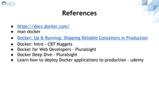 References
● https://docs.docker.com/
● man docker
● Docker: Up & Running: Shipping Reliable Containers in Production
● Docker: Intro - CBT Nuggets
● Docker for Web Developers - Pluralsight
● Docker Deep Dive - Pluralsight
● Learn how to deploy Docker applications to production - udemy
 