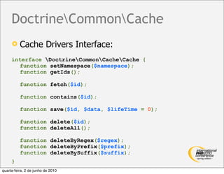 DoctrineCommonCache
         Cache Drivers Interface:
     interface DoctrineCommonCacheCache {
       function setNamespace($namespace);
       function getIds();

          function fetch($id);

          function contains($id);

          function save($id, $data, $lifeTime = 0);

          function delete($id);
          function deleteAll();

          function deleteByRegex($regex);
          function deleteByPrefix($prefix);
          function deleteBySuffix($suffix);
     }
quarta-feira, 2 de junho de 2010
 