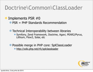 DoctrineCommonClassLoader
         Implements PSR #0
             PSR        = PHP Standards Recommendation

             Technical             Interoperability between libraries
                     Symfony, Zend Framework, Doctrine, Agavi, PEAR2/Pyrus,
                      Lithium, Flow3, Solar, etc

             Possible             merge in PHP core: SplClassLoader
                     http://wiki.php.net/rfc/splclassloader




quarta-feira, 2 de junho de 2010
 