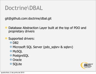 DoctrineDBAL
     git@github.com:doctrine/dbal.git

         Database Abstraction Layer built at the top of PDO and
          proprietary drivers

         Supported drivers:
            DB2
            Microsoft SQL Server (pdo_sqlsrv & sqlsrv)
            MySQL
            PostgreSQL
            Oracle
            SQLite


quarta-feira, 2 de junho de 2010
 
