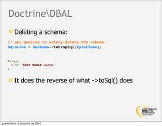 DoctrineDBAL
         Deleting a schema:
    // get queries to safely delete the schema.
    $queries = $schema->toDropSql($platform);


    Array(
      0 => 'DROP TABLE users'
    )


         It does the reverse of what ->toSql() does




quarta-feira, 2 de junho de 2010
 