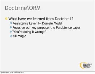 DoctrineORM
         What have we learned from Doctrine 1?
             Persistence Layer != Domain Model
             Focus on our key purpose, the Persistence Layer
             “You’re doing it wrong!”
             Kill magic




quarta-feira, 2 de junho de 2010
 