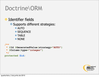 DoctrineORM
        Identifier fields
             Supports             different strategies:
                   AUTO
                   SEQUENCE
                   TABLE
                   NONE

    /**
     * @Id @GeneratedValue(strategy="AUTO")
     * @Column(type="integer")
     */
    protected $id;




quarta-feira, 2 de junho de 2010
 