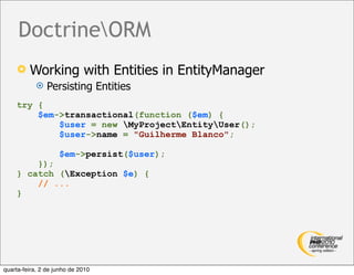 DoctrineORM
        Working with Entities in EntityManager
               Persisting Entities
    try {
        $em->transactional(function ($em) {
            $user = new MyProjectEntityUser();
            $user->name = "Guilherme Blanco";

                    $em->persist($user);
        });
    } catch (Exception $e) {
        // ...
    }




quarta-feira, 2 de junho de 2010
 