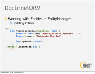 DoctrineORM
        Working with Entities in EntityManager
               Updating Entities
    try {
        $em->transactional(function ($em) {
            $user = $em->find("MyProjectEntityUser", 1);
            $user->name = "Benjamin Eberlei";

                    $em->persist($user);
        });
    } catch (Exception $e) {
        // ...
    }




quarta-feira, 2 de junho de 2010
 