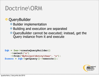 DoctrineORM
         QueryBuilder
             Builder implementation
             Building and execution are separated
             QueryBuilder cannot be executed; instead, get the
              Query instance from it and execute



    $qb = $em->createQueryBuilder()
        ->select("u")
        ->from("MyProjectEntityUser", "u");
    $users = $qb->getQuery()->execute();




quarta-feira, 2 de junho de 2010
 