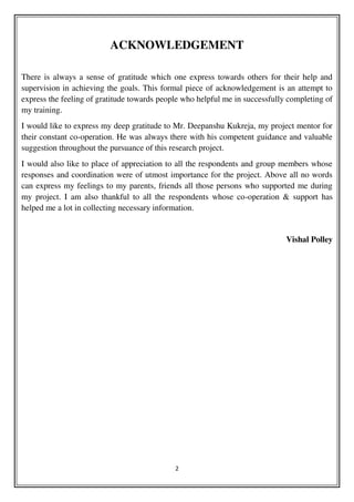 2
ACKNOWLEDGEMENT
There is always a sense of gratitude which one express towards others for their help and
supervision in achieving the goals. This formal piece of acknowledgement is an attempt to
express the feeling of gratitude towards people who helpful me in successfully completing of
my training.
I would like to express my deep gratitude to Mr. Deepanshu Kukreja, my project mentor for
their constant co-operation. He was always there with his competent guidance and valuable
suggestion throughout the pursuance of this research project.
I would also like to place of appreciation to all the respondents and group members whose
responses and coordination were of utmost importance for the project. Above all no words
can express my feelings to my parents, friends all those persons who supported me during
my project. I am also thankful to all the respondents whose co-operation & support has
helped me a lot in collecting necessary information.
Vishal Polley
 