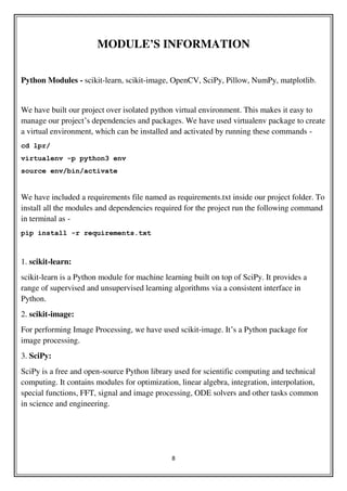 8
MODULE’S INFORMATION
Python Modules - scikit-learn, scikit-image, OpenCV, SciPy, Pillow, NumPy, matplotlib.
We have built our project over isolated python virtual environment. This makes it easy to
manage our project’s dependencies and packages. We have used virtualenv package to create
a virtual environment, which can be installed and activated by running these commands -
cd lpr/
virtualenv -p python3 env
source env/bin/activate
We have included a requirements file named as requirements.txt inside our project folder. To
install all the modules and dependencies required for the project run the following command
in terminal as -
pip install -r requirements.txt
1. scikit-learn:
scikit-learn is a Python module for machine learning built on top of SciPy. It provides a
range of supervised and unsupervised learning algorithms via a consistent interface in
Python.
2. scikit-image:
For performing Image Processing, we have used scikit-image. It’s a Python package for
image processing.
3. SciPy:
SciPy is a free and open-source Python library used for scientific computing and technical
computing. It contains modules for optimization, linear algebra, integration, interpolation,
special functions, FFT, signal and image processing, ODE solvers and other tasks common
in science and engineering.
 