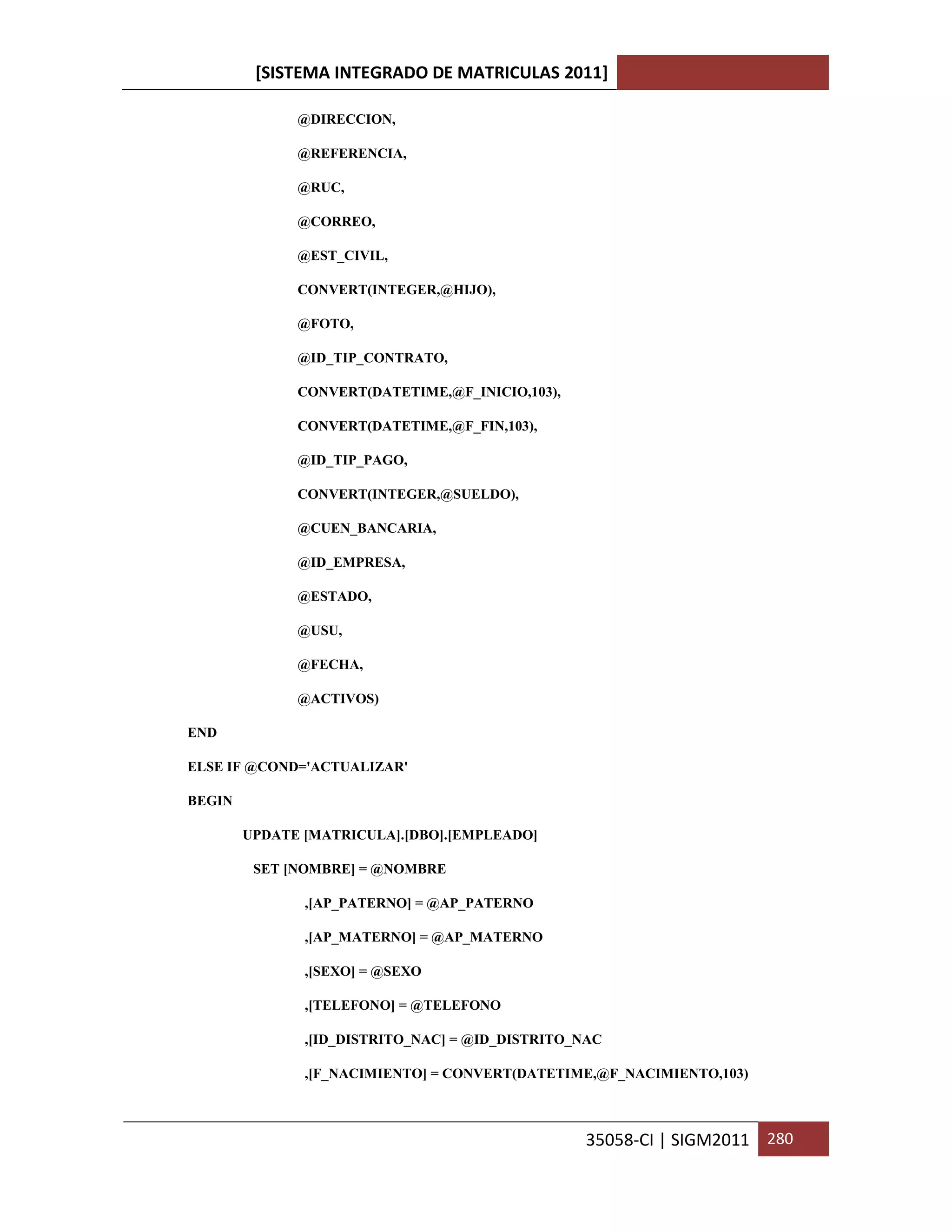 [SISTEMA INTEGRADO DE MATRICULAS 2011]

              @DIRECCION,

              @REFERENCIA,

              @RUC,

              @CORREO,

              @EST_CIVIL,

              CONVERT(INTEGER,@HIJO),

              @FOTO,

              @ID_TIP_CONTRATO,

              CONVERT(DATETIME,@F_INICIO,103),

              CONVERT(DATETIME,@F_FIN,103),

              @ID_TIP_PAGO,

              CONVERT(INTEGER,@SUELDO),

              @CUEN_BANCARIA,

              @ID_EMPRESA,

              @ESTADO,

              @USU,

              @FECHA,

              @ACTIVOS)

END

ELSE IF @COND='ACTUALIZAR'

BEGIN

        UPDATE [MATRICULA].[DBO].[EMPLEADO]

         SET [NOMBRE] = @NOMBRE

               ,[AP_PATERNO] = @AP_PATERNO

               ,[AP_MATERNO] = @AP_MATERNO

               ,[SEXO] = @SEXO

               ,[TELEFONO] = @TELEFONO

               ,[ID_DISTRITO_NAC] = @ID_DISTRITO_NAC

               ,[F_NACIMIENTO] = CONVERT(DATETIME,@F_NACIMIENTO,103)



                                                 35058-CI | SIGM2011 280
 