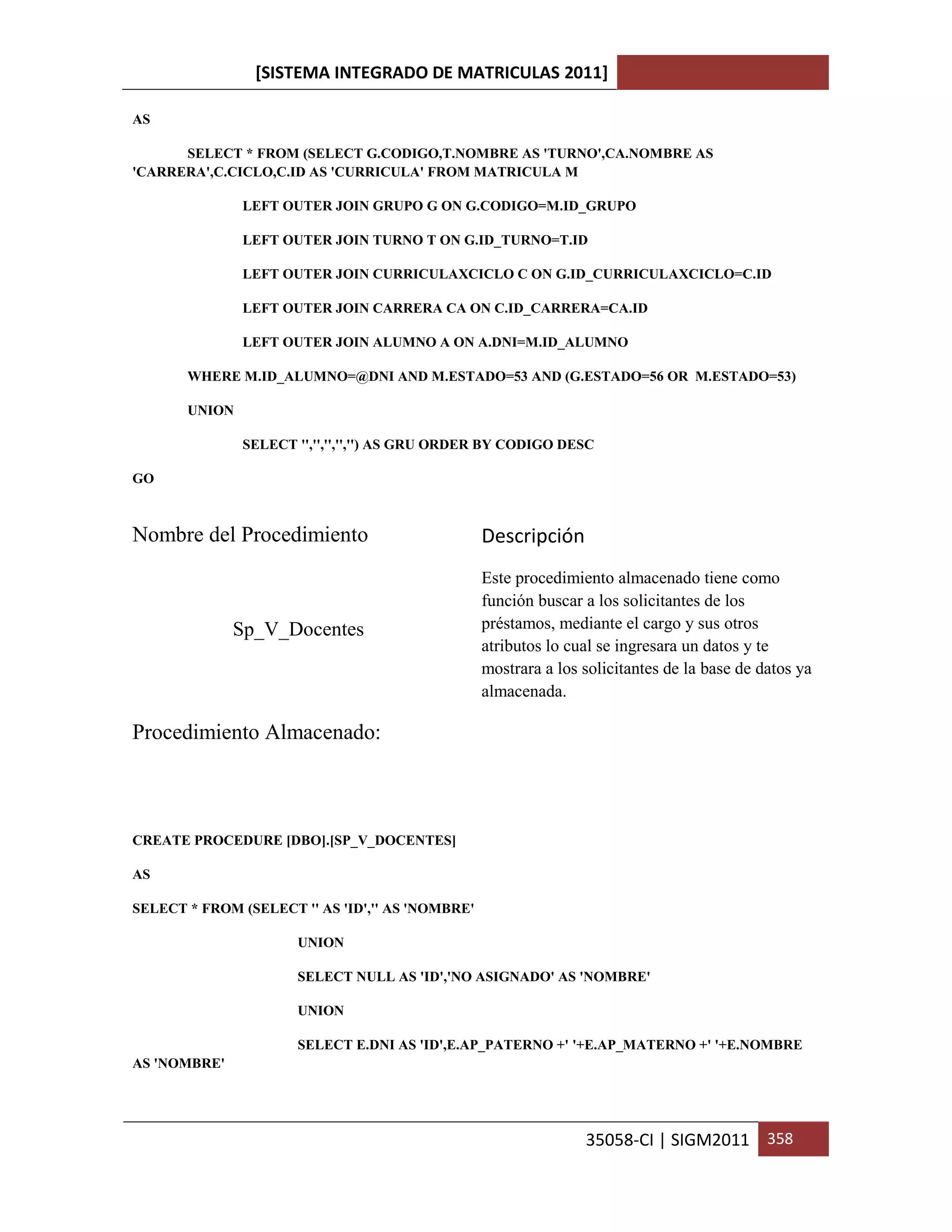 [SISTEMA INTEGRADO DE MATRICULAS 2011]

AS

      SELECT * FROM (SELECT G.CODIGO,T.NOMBRE AS 'TURNO',CA.NOMBRE AS
'CARRERA',C.CICLO,C.ID AS 'CURRICULA' FROM MATRICULA M

               LEFT OUTER JOIN GRUPO G ON G.CODIGO=M.ID_GRUPO

               LEFT OUTER JOIN TURNO T ON G.ID_TURNO=T.ID

               LEFT OUTER JOIN CURRICULAXCICLO C ON G.ID_CURRICULAXCICLO=C.ID

               LEFT OUTER JOIN CARRERA CA ON C.ID_CARRERA=CA.ID

               LEFT OUTER JOIN ALUMNO A ON A.DNI=M.ID_ALUMNO

       WHERE M.ID_ALUMNO=@DNI AND M.ESTADO=53 AND (G.ESTADO=56 OR M.ESTADO=53)

       UNION

               SELECT '','','','','') AS GRU ORDER BY CODIGO DESC

GO



Nombre del Procedimiento                          Descripción
                                                  Este procedimiento almacenado tiene como
                                                  función buscar a los solicitantes de los
              Sp_V_Docentes                       préstamos, mediante el cargo y sus otros
                                                  atributos lo cual se ingresara un datos y te
                                                  mostrara a los solicitantes de la base de datos ya
                                                  almacenada.

Procedimiento Almacenado:



CREATE PROCEDURE [DBO].[SP_V_DOCENTES]

AS

SELECT * FROM (SELECT '' AS 'ID','' AS 'NOMBRE'

                      UNION

                      SELECT NULL AS 'ID','NO ASIGNADO' AS 'NOMBRE'

                      UNION

                      SELECT E.DNI AS 'ID',E.AP_PATERNO +' '+E.AP_MATERNO +' '+E.NOMBRE
AS 'NOMBRE'




                                                                 35058-CI | SIGM2011 358
 