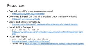 Resources
• Down & Install Python - No need to learn Python!
• https://www.python.org/downloads/
• Download & Install GIT [this also provides Linux shell on Windows]
• https://git-scm.com/downloads
• Create and activate virtual env
• https://docs.python.org/3/tutorial/venv.html#creating-virtual-environments
• Install Sphinx from pypi
• pip install -U sphinx
• https://www.sphinx-doc.org/en/master/usage/installation.html#installation-from-
pypi
• Install RTD Theme
• pip install sphinx_rtd_theme
• https://pypi.org/project/sphinx-rtd-theme/
• Theme config: https://sphinx-rtd-theme.readthedocs.io/en/stable/configuring.html
 