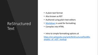 ReStructured
Text
• A plain text format
• Also known as RST
• Authored using plain-text editors
• Markdown is used for formatting
• Compiles into HTML
• Intro to simple formatting options at
https://en.wikipedia.org/wiki/ReStructuredText#Ex
amples_of_reST_markup
 