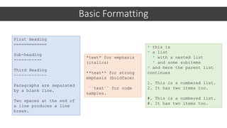 Basic Formatting
First Heading
=============
Sub-heading
-----------
Third Heading
~~~~~~~~~~~~~
Paragraphs are separated
by a blank line.
Two spaces at the end of
a line produces a line
break.
*text* for emphasis
(italics)
**text** for strong
emphasis (boldface)
``text`` for code
samples.
* this is
* a list
* with a nested list
* and some subitems
* and here the parent list
continues
1. This is a numbered list.
2. It has two items too.
#. This is a numbered list.
#. It has two items too.
 