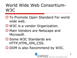 World Wide Web Consortium-W3C To Promote Open Standard For world wide web. W3C is a vendor Organization. Main Vendors are Netscape and Microsoft. Some W3C Standards are HTTP,HTML,XML,CSS. DOM is also Recommend by W3C. 
