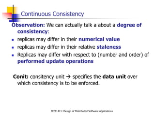EECE 411: Design of Distributed Software Applications
Continuous Consistency
Observation: We can actually talk a about a degree of
consistency:
 replicas may differ in their numerical value
 replicas may differ in their relative staleness
 Replicas may differ with respect to (number and order) of
performed update operations
Conit: consitency unit  specifies the data unit over
which consistency is to be enforced.
 