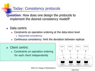 EECE 411: Design of Distributed Software Applications
Today: Consistency protocols
Question: How does one design the protocols to
implement the desired consistency model?
 Data centric
 Constraints on operation ordering at the data-store level
 Sequential consistency.
 Continuous consistency: limit the deviation between replicas
 Client centric
 Constraints on operation ordering
for each client independently
 