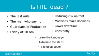 @krisbuytaert
Is ITIL dead ?
●
The last mile
●
The men who say no
●
Guardians of Production
●
Friday at 10 am
●
Reducing risk upfront
●
Machines make decisions
●
Lower downtime
●
Constantly
●
Learn the Language
●
Automate the steps
●
Speed up 1000x
 