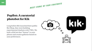 PopBot: A curatorial
photobot for Kik
Long before Kik launched their public
Bot Shop, they were building
experimental chatbots with TWG. We
built a Kik bot that “listens” to your
photos and creates galleries based on
your preferences.
MEET SOME OF OUR CHATBOTS
 