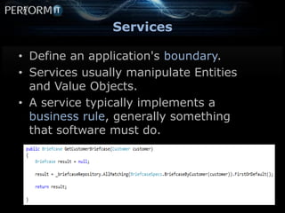 Services

• Define an application's boundary.
• Services usually manipulate Entities
  and Value Objects.
• A service typically implements a
  business rule, generally something
  that software must do.
 