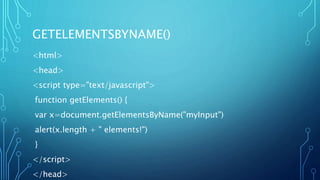 GETELEMENTSBYNAME()
<html>
<head>
<script type="text/javascript">
function getElements() {
var x=document.getElementsByName("myInput")
alert(x.length + " elements!")
}
</script>
</head>
 