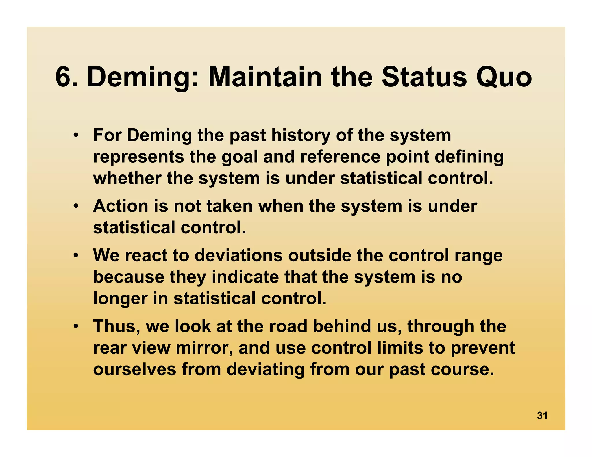 6. Deming: Maintain the Status Quo
 • For Deming the past history of the system
   represents the goal and reference point defining
   whether the system is under statistical control.
 • Action is not taken when the system is under
   statistical control.
 • We react to deviations outside the control range
   because they indicate that the system is no
   longer in statistical control.
 • Thus, we look at the road behind us, through the
   rear view mirror, and use control limits to prevent
   ourselves from deviating from our past course.

                                                         31
 