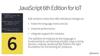 ES6 contains more than 400 individual changes to:
• make the language more concise
• improve performance
• integrate support for modules
The addition of modules to the language is
fundamental to architecting reliable, long running
devices, making JavaScript 6th Edition the right
foundation for connecting IoT products.
JavaScript6thEditionforIoT
@kinoma
 