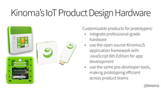 Kinoma’sIoTProductDesignHardware
Customizable products for prototypers:
• integrate professional-grade
hardware
• use the open source KinomaJS
application framework with
JavaScript 6th Edition for app
development
• use the same pro-developer tools,
making prototyping eﬀicient
across product teams
@kinoma
 