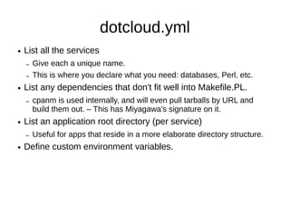 dotcloud.yml
●   List all the services.
    –   Give each a unique name.
●   List dependencies that don't fit Makefile.PL.
    –   cpanm used internally.
         ● Even pull tarballs by URL and build them out.


●   List an application root directory (per service)
    –   Useful for apps that reside in a more scalable
        directory structure.
●   Set environment variables.
●   Define prebuild and postbuild actions.
 
