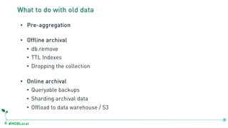 #MDBLocal
What to do with old data
• Pre-aggregation
• Offline archival
• db.remove
• TTL Indexes
• Dropping the collection
• Online archival
• Queryable backups
• Sharding archival data
• Offload to data warehouse / S3
 
