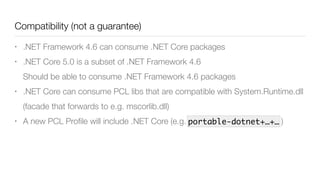 Compatibility (not a guarantee)
• .NET Framework 4.6 can consume .NET Core packages
• .NET Core 5.0 is a subset of .NET Framework 4.6 
Should be able to consume .NET Framework 4.6 packages
• .NET Core can consume PCL libs that are compatible with System.Runtime.dll
(facade that forwards to e.g. mscorlib.dll)
• A new PCL Proﬁle will include .NET Core (e.g. )portable-dotnet+…+…
 