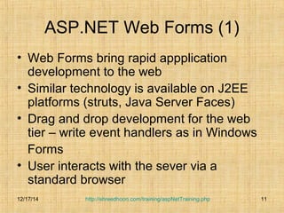ASP.NET Web Forms (1) 
• Web Forms bring rapid appplication 
development to the web 
• Similar technology is available on J2EE 
platforms (struts, Java Server Faces) 
• Drag and drop development for the web 
tier – write event handlers as in Windows 
Forms 
• User interacts with the sever via a 
standard browser 
12/17/14 
http://shreedhoon.com/training/aspNetTraining.php 11 
 