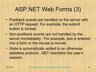 ASP.NET Web Forms (3) 
• Postback events are handled on the server with 
an HTTP request. For example, the submit 
button is clicked. 
• Non-postback events are not handled by the 
server immediately. For example, text is entered 
into a form or the mouse is moved. 
• State is automatically added to an otherwise 
stateless protocol. .NET maintains the user’s 
session. 
http://shreedhoon.com/training/aspNetTraining.php 13 
12/17/14 
 