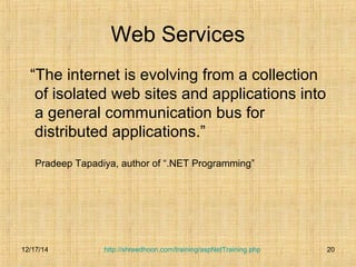 Web Services 
“The internet is evolving from a collection 
of isolated web sites and applications into 
a general communication bus for 
distributed applications.” 
Pradeep Tapadiya, author of “.NET Programming” 
http://shreedhoon.com/training/aspNetTraining.php 20 
12/17/14 
 