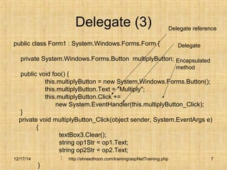 Delegate (3) 
public class Form1 : System.Windows.Forms.Form { 
private System.Windows.Forms.Button multiplyButton; 
public void foo() { 
this.multiplyButton = new System.Windows.Forms.Button(); 
this.multiplyButton.Text = "Multiply"; 
this.multiplyButton.Click += 
new System.EventHandler(this.multiplyButton_Click); 
} 
private void multiplyButton_Click(object sender, System.EventArgs e) 
http://shreedhoon.com/training/aspNetTraining.php 7 
{ 
textBox3.Clear(); 
string op1Str = op1.Text; 
string op2Str = op2.Text; 
: 
} 
Delegate reference 
Delegate 
Encapsulated 
method 
12/17/14 
 